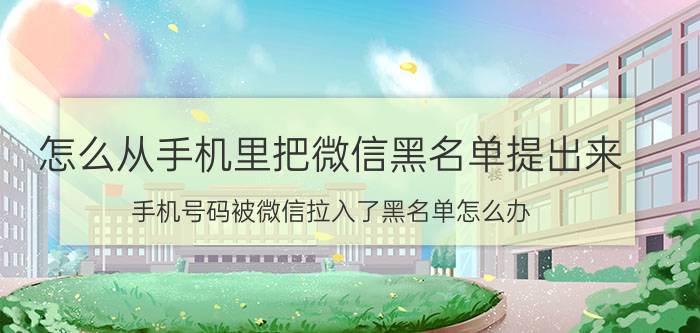 怎么从手机里把微信黑名单提出来 手机号码被微信拉入了黑名单怎么办？